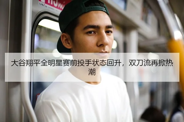 大谷翔平全明星赛前投手状态回升，双刀流再掀热潮