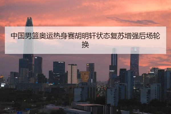中国男篮奥运热身赛胡明轩状态复苏增强后场轮换