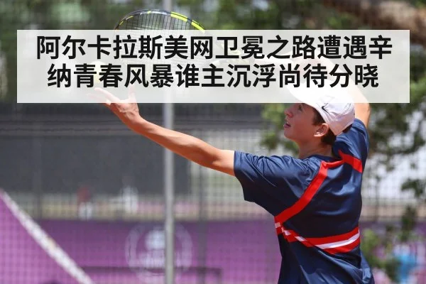阿尔卡拉斯美网卫冕之路遭遇辛纳青春风暴谁主沉浮尚待分晓