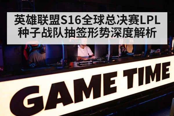 英雄联盟S16全球总决赛LPL种子战队抽签形势深度解析