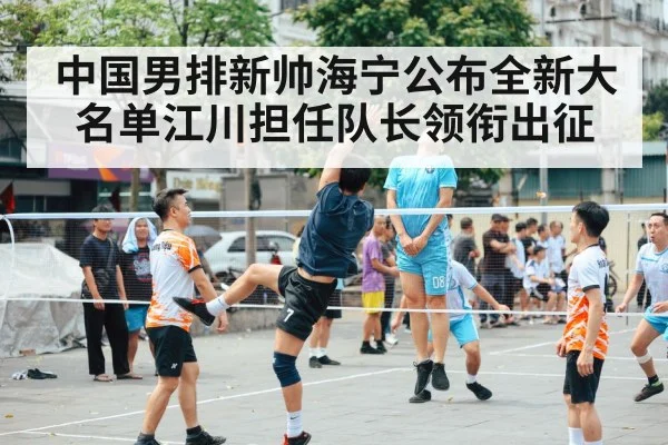 中国男排新帅海宁公布全新大名单江川担任队长领衔出征