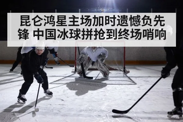 昆仑鸿星主场加时遗憾负先锋 中国冰球拼抢到终场哨响